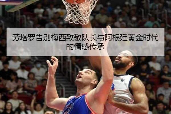劳塔罗告别梅西致敬队长与阿根廷黄金时代的情感传承